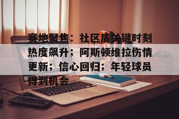 赛地聚焦：社区盾关键时刻热度飙升；阿斯顿维拉伤情更新；信心回归；年轻球员得到机会的简单介绍